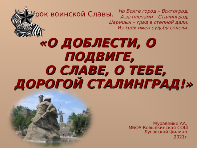 Урок воинской Славы. На Волге город – Волгоград, А за плечами – Сталинград, Царицын – град в степной дали, Из трёх имен судьбу сплели. «О ДОБЛЕСТИ, О ПОДВИГЕ,  О СЛАВЕ, О ТЕБЕ,  ДОРОГОЙ СТАЛИНГРАД!» Муравейко АА,  МБОУ Ковылкинская СОШ  Луговской филиал. 2021г.  