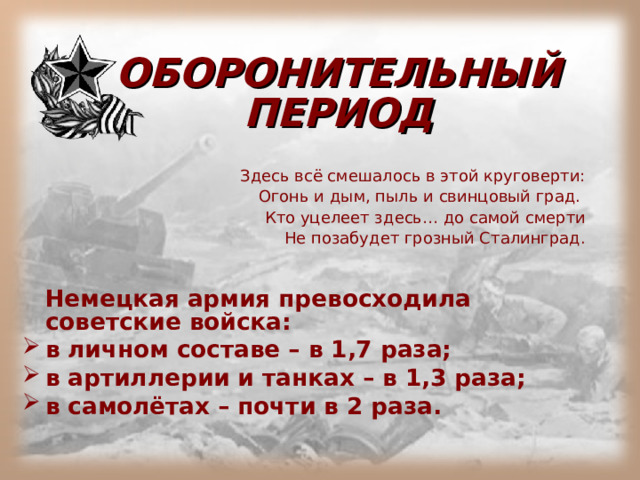ОБОРОНИТЕЛЬНЫЙ ПЕРИОД Здесь всё смешалось в этой круговерти: Огонь и дым, пыль и свинцовый град. Кто уцелеет здесь… до самой смерти Не позабудет грозный Сталинград.  Немецкая армия превосходила советские войска: в личном составе – в 1,7 раза; в артиллерии и танках – в 1,3 раза; в самолётах – почти в 2 раза. 