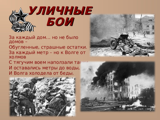 УЛИЧНЫЕ БОИ  За каждый дом… но не было домов –  Обугленные, страшные остатки.  За каждый метр – но к Волге от холмов  С тягучим воем наползали танки,  И оставались метры до воды,  И Волга холодела от беды. 