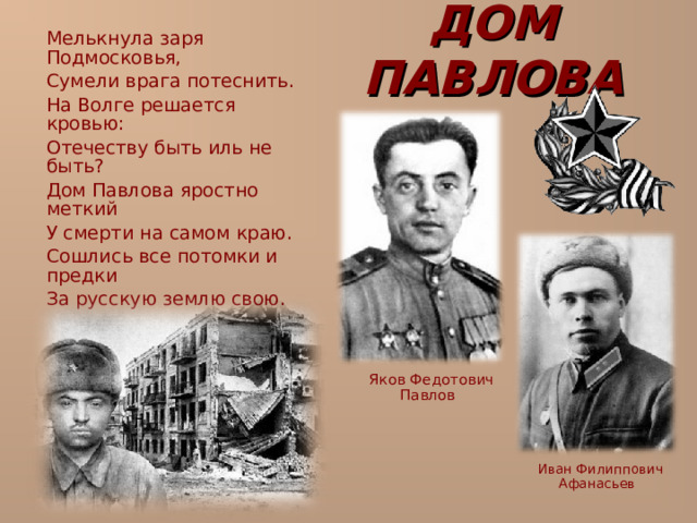 ДОМ ПАВЛОВА  Мелькнула заря Подмосковья,  Сумели врага потеснить.  На Волге решается кровью:  Отечеству быть иль не быть?  Дом Павлова яростно меткий  У смерти на самом краю.  Сошлись все потомки и предки  За русскую землю свою.  Яков Федотович Павлов  Иван Филиппович Афанасьев 