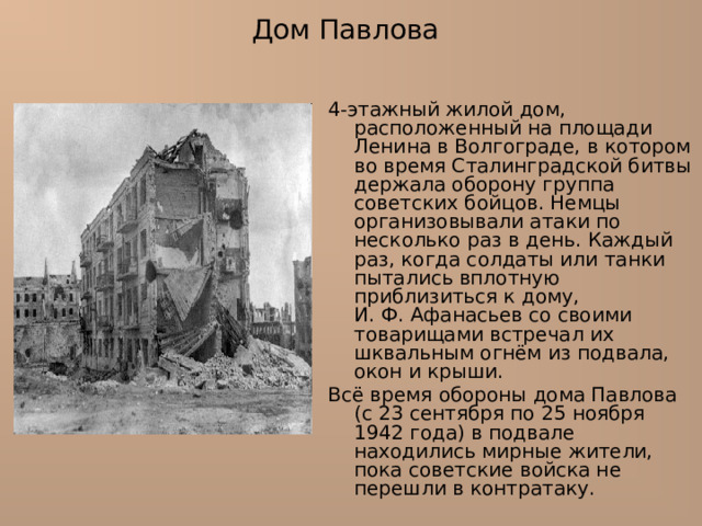 Дом Павлова 4-этажный жилой дом, расположенный на площади Ленина в Волгограде, в котором во время Сталинградской битвы держала оборону группа советских бойцов. Немцы организовывали атаки по несколько раз в день. Каждый раз, когда солдаты или танки пытались вплотную приблизиться к дому, И. Ф. Афанасьев со своими товарищами встречал их шквальным огнём из подвала, окон и крыши. Всё время обороны дома Павлова (с 23 сентября по 25 ноября 1942 года) в подвале находились мирные жители, пока советские войска не перешли в контратаку. 