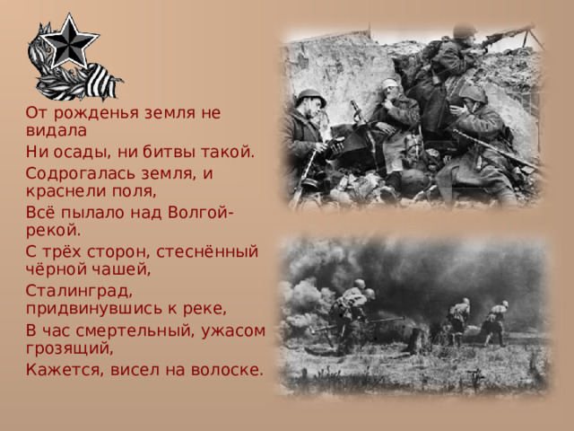  От рожденья земля не видала  Ни осады, ни битвы такой.  Содрогалась земля, и краснели поля,  Всё пылало над Волгой-рекой.  С трёх сторон, стеснённый чёрной чашей,  Сталинград, придвинувшись к реке,  В час смертельный, ужасом грозящий,  Кажется, висел на волоске. 