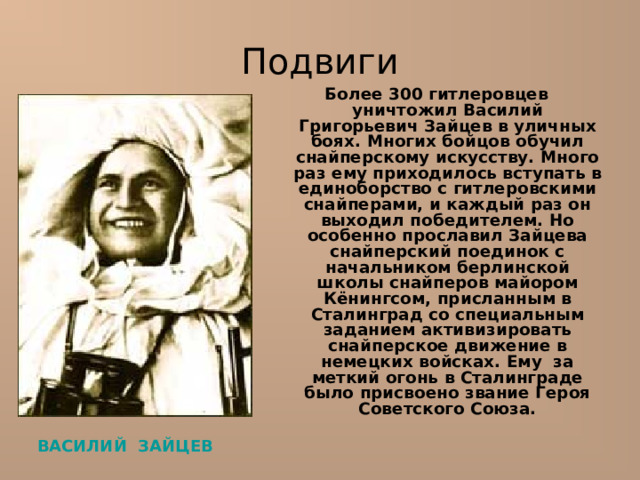 Подвиги Более 300 гитлеровцев уничтожил Василий Григорьевич Зайцев в уличных боях. Многих бойцов обучил снайперскому искусству. Много раз ему приходилось вступать в единоборство с гитлеровскими снайперами, и каждый раз он выходил победителем. Но особенно прославил Зайцева снайперский поединок с начальником берлинской школы снайперов майором Кёнингсом, присланным в Сталинград со специальным заданием активизировать снайперское движение в немецких войсках. Ему за меткий огонь в Сталинграде было присвоено звание Героя Советского Союза. ВАСИЛИЙ ЗАЙЦЕВ  