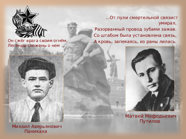 … От пули смертельной связист умирал, Разорванный провод зубами зажав. Со штабом была установлена связь, А кровь, запекаясь, из раны лилась.  Он сжёг врага своим огнём,  Легенды сложены о нем …  Матвей Мефодьевич Путилов  Михаил Аверьянович Паникаха  