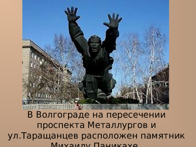 В Волгограде н а пересечении проспекта Металлургов и ул.Таращанцев расположен памятник Михаилу Паникахе.  