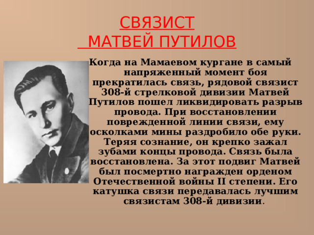  СВЯЗИСТ  МАТВЕЙ ПУТИЛОВ   Когда на Мамаевом кургане в самый напряженный момент боя прекратилась связь, рядовой связист 308-й стрелковой дивизии Матвей Путилов пошел ликвидировать разрыв провода. При восстановлении поврежденной линии связи, ему осколками мины раздробило обе руки. Теряя сознание, он крепко зажал зубами концы провода. Связь была восстановлена. За этот подвиг Матвей был посмертно награжден орденом Отечественной войны II степени. Его катушка связи передавалась лучшим связистам 308-й дивизии . 