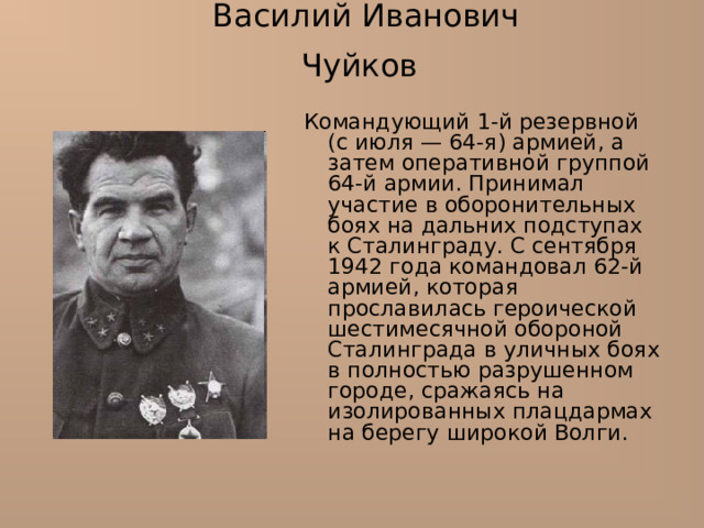 Василий Иванович Чуйков  Командующий 1-й резервной (с июля — 64-я) армией, а затем оперативной группой 64-й армии. Принимал участие в оборонительных боях на дальних подступах к Сталинграду. С сентября 1942 года командовал 62-й армией, которая прославилась героической шестимесячной обороной Сталинграда в уличных боях в полностью разрушенном городе, сражаясь на изолированных плацдармах на берегу широкой Волги. 
