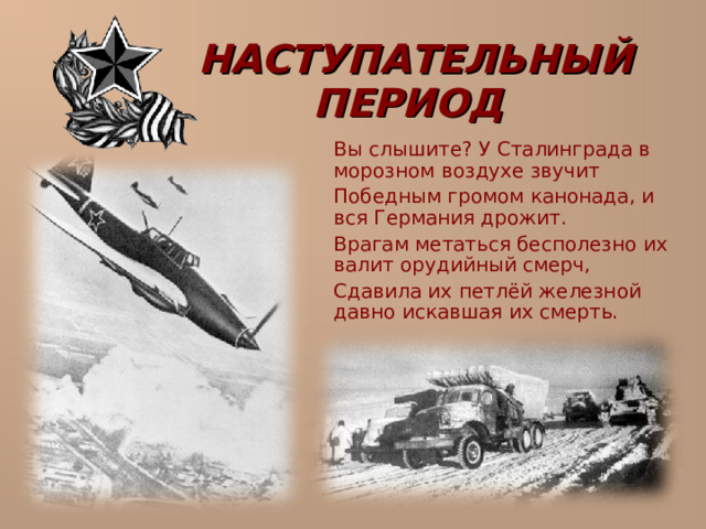 НАСТУПАТЕЛЬНЫЙ ПЕРИОД   Вы слышите? У Сталинграда в морозном воздухе звучит  Победным громом канонада, и вся Германия дрожит.  Врагам метаться бесполезно их валит орудийный смерч,  Сдавила их петлёй железной давно искавшая их смерть. 
