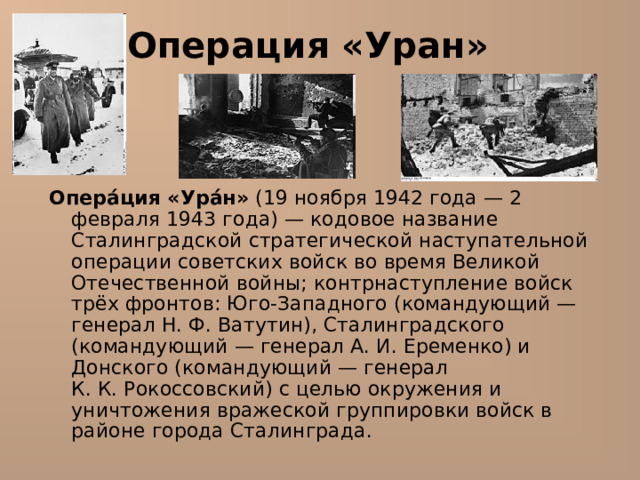 Операция «Уран» Опера́ция «Ура́н» (19 ноября 1942 года — 2 февраля 1943 года) — кодовое название Сталинградской стратегической наступательной операции советских войск во время Великой Отечественной войны; контрнаступление войск трёх фронтов: Юго-Западного (командующий — генерал Н. Ф. Ватутин), Сталинградского (командующий — генерал А. И. Еременко) и Донского (командующий — генерал К. К. Рокоссовский) с целью окружения и уничтожения вражеской группировки войск в районе города Сталинграда. 