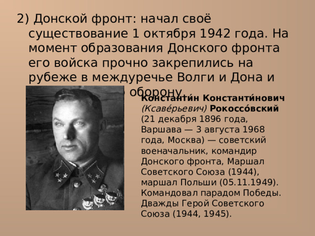 2) Донской фронт : начал своё существование 1 октября 1942 года. На момент образования Донского фронта его войска прочно закрепились на рубеже в междуречье Волги и Дона и вели активную оборону. Константи́н Константи́нович  (Ксаве́рьевич)  Рокоссо́вский (21 декабря 1896 года, Варшава — 3 августа 1968 года, Москва) — советский военачальник, командир Донского фронта, Маршал Советского Союза (1944), маршал Польши (05.11.1949). Командовал парадом Победы. Дважды Герой Советского Союза (1944, 1945). 