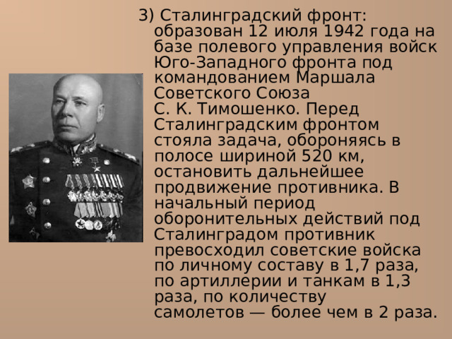 3) Сталинградский фронт : образован 12 июля 1942 года на базе полевого управления войск Юго-Западного фронта под командованием Маршала Советского Союза С. К. Тимошенко. Перед Сталинградским фронтом стояла задача, обороняясь в полосе шириной 520 км, остановить дальнейшее продвижение противника. В начальный период оборонительных действий под Сталинградом противник превосходил советские войска по личному составу в 1,7 раза, по артиллерии и танкам в 1,3 раза, по количеству самолетов — более чем в 2 раза. 