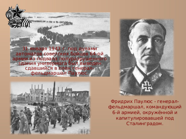  31 января 1943 г. под дулами автоматов советских бойцов 64-ой армии из подвала полуразрушенного здания универмага был выведен сдавшийся в плен генерал-фельдмаршал Паулюс. Фридрих Паулюс - генерал-фельдмаршал, командующий 6-й армией, окружённой и капитулировавшей под Сталинградом. 