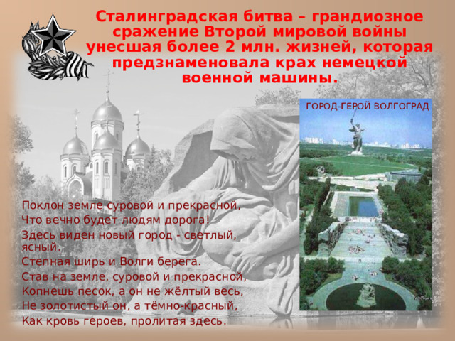 Сталинградская битва – грандиозное сражение Второй мировой войны унесшая более 2 млн. жизней, которая предзнаменовала крах немецкой военной машины.  ГОРОД-ГЕРОЙ ВОЛГОГРАД  Поклон земле суровой и прекрасной,  Что вечно будет людям дорога!  Здесь виден новый город - светлый, ясный.  Степная ширь и Волги берега.  Став на земле, суровой и прекрасной,  Копнешь песок, а он не жёлтый весь,  Не золотистый он, а тёмно-красный,  Как кровь героев, пролитая здесь. 