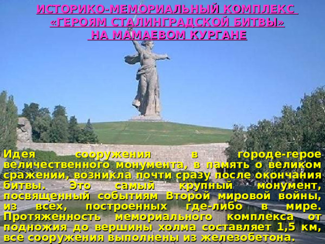 ИСТОРИКО-МЕМОРИАЛЬНЫЙ КОМПЛЕКС «ГЕРОЯМ СТАЛИНГРАДСКОЙ БИТВЫ»  НА МАМАЕВОМ КУРГАНЕ Идея сооружения в городе-герое величественного монумента, в память о великом сражении, возникла почти сразу после окончания битвы. Это самый крупный монумент, посвященный событиям Второй мировой войны, из всех, построенных где-либо в мире. Протяженность мемориального комплекса от подножия до вершины холма составляет 1,5 км, все сооружения выполнены из железобетона.   