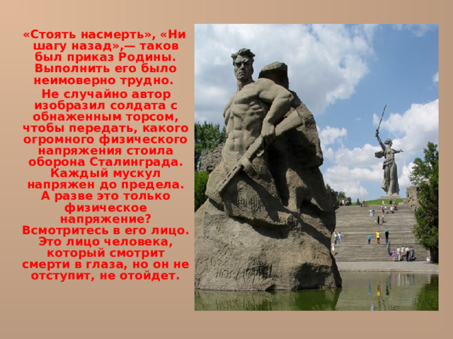  «Стоять насмерть», «Ни шагу назад»,— таков был приказ Родины. Выполнить его было неимоверно трудно.  Не случайно автор изобразил солдата с обнаженным торсом, чтобы передать, какого огромного физического напряжения стоила оборона Сталинграда. Каждый мускул напряжен до предела. А разве это только физическое напряжение? Всмотритесь в его лицо. Это лицо человека, который смотрит смерти в глаза, но он не отступит, не отойдет.    