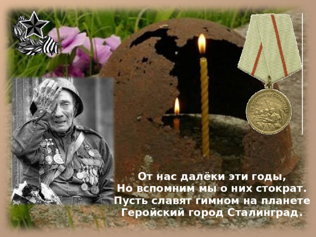 От нас далёки эти годы, Но вспомним мы о них стократ. Пусть славят гимном на планете Геройский город Сталинград.   