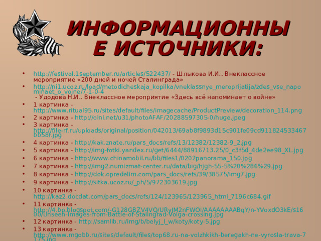  ИНФОРМАЦИОННЫЕ ИСТОЧНИКИ:   http://festival.1september.ru/articles/522437/ - Шлыкова И.И.. Внеклассное мероприятие «200 дней и ночей Сталинграда» http://ni1.ucoz.ru/load/metodicheskaja_kopilka/vneklassnye_meroprijatija/zdes_vse_napominaet_o_vojne/7-1-0-4 - Удодова Н.И.. Внеклассное мероприятие «Здесь всё напоминает о войне» 1 картинка - http://www.ritual95.ru/sites/default/files/imagecache/ProductPreview/decoration_114.png 2 картинка - http://olnl.net/u31/photoAFAF/20288597305-0/huge.jpeg 3 картинка - http://file-rf.ru/uploads/original/position/042013/69ab8f9893d15c901fe09cd911824533467bb58f.jpg 4 картинка - http://kak.znate.ru/pars_docs/refs/13/12382/12382-9_2.jpg 5 картинка - http://img-fotki.yandex.ru/get/6444/88916713.25/0_c3f5d_4de2ee98_XL.jpg 6 картинка - http://www.chinamobil.ru/bb/files1/0202panorama_150.jpg 7 картинка - http://img2.numizmat-center.ru/data/big/hjgh-55-5%20%286%29.jpg 8 картинка - http://dok.opredelim.com/pars_docs/refs/39/38575/img7.jpg 9 картинка - http://sitka.ucoz.ru/_ph/5/972303619.jpg 10 картинка - http://kaz2.docdat.com/pars_docs/refs/124/123965/123965_html_7196c684.gif 11 картинка - http://4.bp.blogspot.com/-G128GBZV4VQ/URyJM2nFWOI/AAAAAAAABqY/n-YVoxdO3kE/s1600/Unseen-Images-from-Battle-of-Stalingrad-Volga-crossing.jpg 12 картинка - http://samlib.ru/img/b/belyj_l_w/koty/koty-5.jpg 13 картинка - http://www.mgobb.ru/sites/default/files/top68.ru-na-volzhkikh-beregakh-ne-vyrosla-trava-7175.jpg 