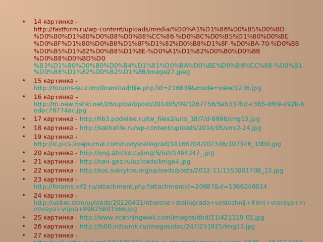 14 картинка - http://fastform.ru/wp-content/uploads/media/%D0%A1%D1%86%D0%B5%D0%BD%D0%B0%D1%80%D0%B8%D0%B8%CC%86-%D0%BC%D0%B5%D1%80%D0%BE%D0%BF%D1%80%D0%B8%D1%8F%D1%82%D0%B8%D1%8F-%D0%BA-70-%D0%BB%D0%B5%D1%82%D0%B8%D1%8E-%D0%A1%D1%82%D0%B0%D0%BB%D0%B8%D0%BD%D0 %B3%D1%80%D0%B0%D0%B4%D1%81%D0%BA%D0%BE%D0%B8%CC%86-%D0%B1%D0%B8%D1%82%D0%B2%D1%8B/image27.jpeg 15 картинка - http://forums-su.com/download/file.php?id=216839&mode=view/1276.jpg 16 картинка – http://tn.new.fishki.net/26/upload/post/201405/09/1267756/5ab337bd-c365-4fb9-a92b-bedac76774ac.jpg 17 картинка - http://lib3.podelise.ru/tw_files2/urls_18/7/d-6996/img13.jpg 18 картинка - http://sakhalife.ru/wp-content/uploads/2014/05/vov2-24.jpg 19 картинка - http://ic.pics.livejournal.com/rustystalingrad/14166704/107346/107346_1000.jpg 20 картинка - http://img.abicko.cz/img/5/full/1494247_.jpg 21 картинка - http://oao-gaz.ru/uploads/kniga4.jpg 22 картинка - http://sos.sokrytoe.org/uploads/posts/2012-11/1353881708_13.jpg 23 картинка - http://forums.vif2.ru/attachment.php?attachmentid=20687&d=1366246614 24 картинка - http://usiter.com/uploads/20120421/oborona+stalingrada+vostochnij+front+vtoraya+mirovaya+vojna+99825801566.jpg 25 картинка - http://www.scanningwwii.com/images/dbd/11/421119-01.jpg 26 картинка - http://fs00.infourok.ru/images/doc/247/251925/img33.jpg 27 картинка - http://wall.artlayout.net/20150228/velikaya_otechestvennaya_vojna_1941_-_19451425082974130340.jpg 