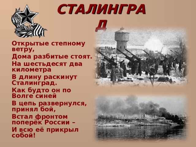 СТАЛИНГРАД  Открытые степному ветру,  Дома разбитые стоят.  На шестьдесят два километра  В длину раскинут Сталинград.  Как будто он по Волге синей  В цепь развернулся, принял бой,  Встал фронтом поперёк России –  И всю её прикрыл собой! 