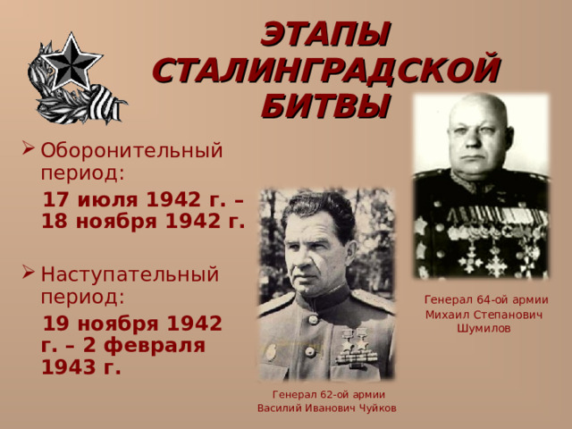 ЭТАПЫ СТАЛИНГРАДСКОЙ БИТВЫ Оборонительный период:  17 июля 1942 г. – 18 ноября 1942 г.  Наступательный период:  19 ноября 1942 г. – 2 февраля 1943 г.   Генерал 64-ой армии Михаил Степанович Шумилов  Генерал 62-ой армии Василий Иванович Чуйков  