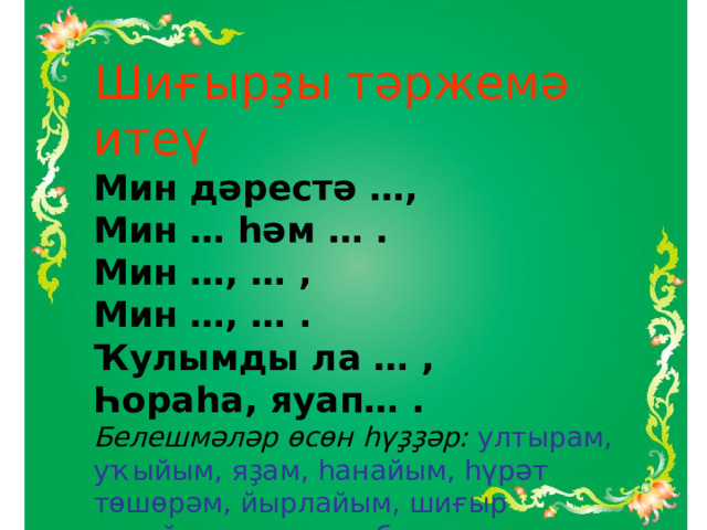 Шиғырҙы тәржемә итеү Мин дәрестә …, Мин … һәм … . Мин …, … , Мин …, … . Ҡулымды ла … , Һораһа, яуап… . Белешмәләр өсөн һүҙҙәр:  ултырам, уҡыйым, яҙам, һанайым, һүрәт төшөрәм, йырлайым, шиғыр ятлайым, күтәрәм, бирәм. 