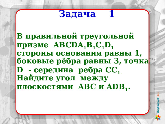  Задача 1  В правильной треугольной призме ABCDA 1 B 1 C 1 D 1 стороны основания равны 1, боковые рёбра равны 3, точка D - середина ребра СС 1. Найдите угол между плоскостями ABC и ADB 1 . 