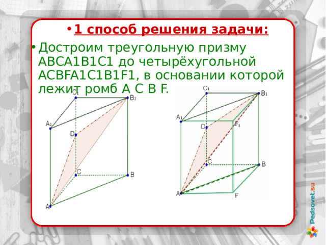  1 способ решения задачи: Достроим треугольную призму  ABCA1B1C1 до четырёхугольной ACBFA1C1B1F1, в основании которой лежит ромб A C B F. 