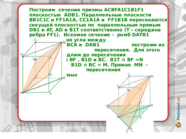 Построим сечение призмы ACBFA1C1B1F1 плоскостью ADB1. Параллельные плоскости ВВ1С1С и FF1A1A, СС1А1А и FF1В1В пересекаются секущей плоскостью по параллельным прямым DB1 и AT, AD и B1T соответственно (Т – середина ребра FF1). Искомое сечение - ромб DATB1    Для построения угла между     плоскостями ВСА и DAB1     построим их прямую      пересечения. Для этого     продлим до пересечения    прямые В1T и ВF , В1D и ВС. В1T ∩ ВF =N   В1D ∩ ВС = M. Прямая МN - прямая  пересечения  рассматриваемых    плоскостей    