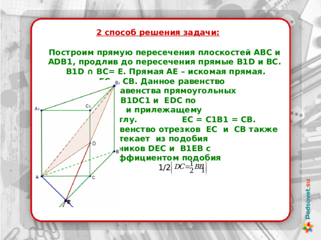 2 способ решения задачи:  Построим прямую пересечения плоскостей ABC и ADB1, продлив до пересечения прямые B1D и BС. B1D ∩ BС= Е. Прямая AЕ – искомая прямая.      ЕС = СВ. Данное равенство    следует из равенства прямоугольных   треугольников B1DC1 и EDC по   катету  и прилежащему    острому углу. ЕС = С1B1 = СB.    Равенство отрезков ЕС и СВ также   вытекает из подобия      треугольников DEC и B1ЕB с    коэффициентом подобия 1/2 