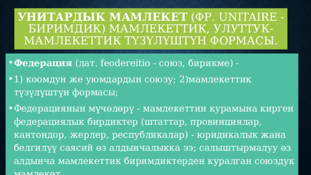 Унитардык мамлекет  (фр. unitaire - биримдик) мамлекеттик, улуттук-мамлекеттик түзүлүштүн формасы. Федерация  (лат. feodereitio - союз, бирикме) - 1) коомдун же уюмдардын союзу; 2)мамлекеттик түзүлүштүн формасы; Федерациянын мүчөлөрү - мамлекеттин курамына кирген федерациялык бирдиктер (штаттар, провинциялар, кантондор, жерлер, республикалар) - юридикалык жана белгилүү саясий өз алдынчалыкка ээ; салыштырмалуу өз алдынча мамлекеттик биримдиктерден куралган союздук мамлекет 