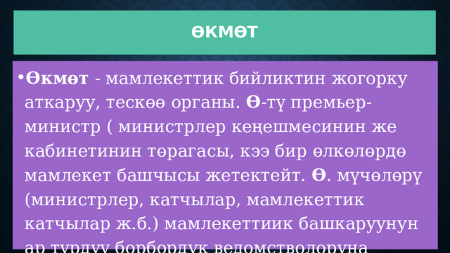 Өкмөт Өкмөт  - мамлекеттик бийликтин жогорку аткаруу, тескөө органы.  Ө -тү премьер-министр ( министрлер кеңешмесинин же кабинетинин төрагасы, кээ бир өлкөлөрдө мамлекет башчысы жетектейт.  Ө . мүчөлөрү (министрлер, катчылар, мамлекеттик катчылар ж.б.) мамлекеттиик башкаруунун ар түрдүү борбордук ведомстволоруна жетекчилик кылат.  