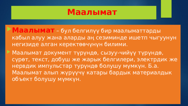  Маалымат Маалымат – бул белгилүү бир маалыматтарды кабыл алуу жана аларды аң сезиминде ишетп чыгуунун негизиде алган керектөөчүнүн билими. Маалымат документ түрүндө, сызуу-чийүү түрүндө, сүрөт, текст, добуш же жарык белгилери, электрдик же нервдик импульстар турүндө болушу мүмкүн. Б.а. Маалымат алып жүрүүчү катары бардык материалдык объект болушу мүмкүн. 