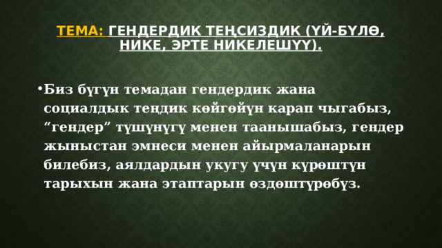 Тема: Гендердик теңсиздик (Үй-бүлө, нике, эрте никелешүү).   Биз бүгүн темадан гендердик жана социалдык теңдик көйгөйүн карап чыгабыз, “гендер” түшүнүгү менен таанышабыз, гендер жыныстан эмнеси менен айырмаланарын билебиз, аялдардын укугу үчүн күрөштүн тарыхын жана этаптарын өздөштүрөбүз. 