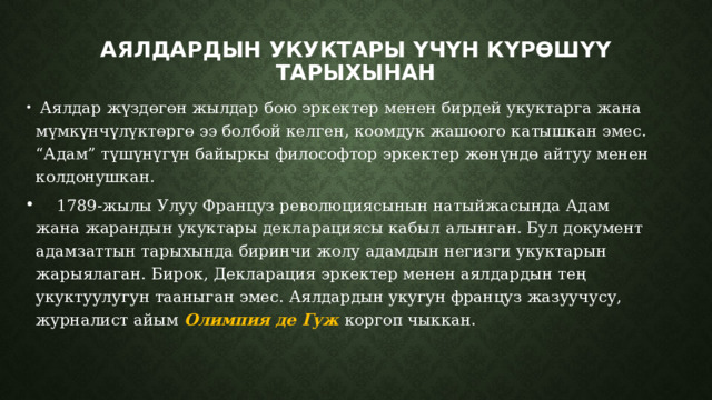 Аялдардын укуктары үчүн күрөшүү тарыхынан    Аялдар жүздөгөн жылдар бою эркектер менен бирдей укуктарга жана мүмкүнчүлүктөргө ээ болбой келген, коомдук жашоого катышкан эмес. “Адам” түшүнүгүн байыркы философтор эркектер жөнүндө айтуу менен колдонушкан.  1789-жылы Улуу Француз революциясынын натыйжасында Адам жана жарандын укуктары декларациясы кабыл алынган. Бул документ адамзаттын тарыхында биринчи жолу адамдын негизги укуктарын жарыялаган. Бирок, Декларация эркектер менен аялдардын тең укуктуулугун тааныган эмес. Аялдардын укугун француз жазуучусу, журналист айым Олимпия де Гуж  коргоп чыккан. 
