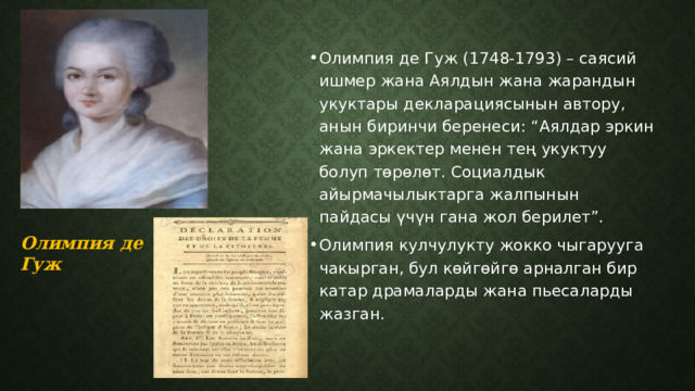 Олимпия де Гуж (1748-1793) – саясий ишмер жана Аялдын жана жарандын укуктары декларациясынын автору, анын биринчи беренеси: “Аялдар эркин жана эркектер менен тең укуктуу болуп төрөлөт. Социалдык айырмачылыктарга жалпынын пайдасы үчүн гана жол берилет”. Олимпия кулчулукту жокко чыгарууга чакырган, бул көйгөйгө арналган бир катар драмаларды жана пьесаларды жазган. Олимпия де Гуж  