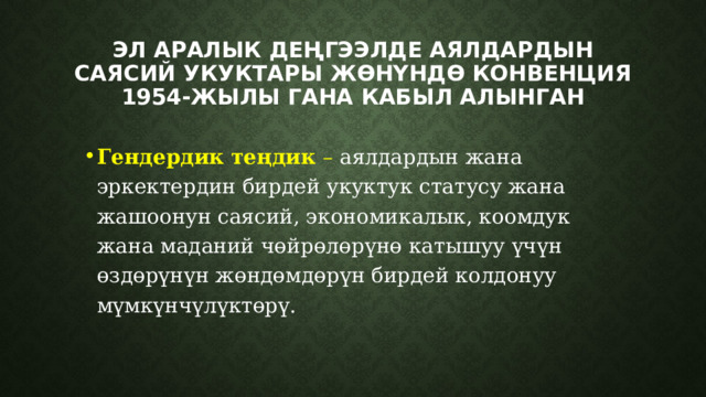 Эл аралык деңгээлде Аялдардын саясий укуктары жөнүндө конвенция 1954-жылы гана кабыл алынган Гендердик теңдик – аялдардын жана эркектердин бирдей укуктук статусу жана жашоонун саясий, экономикалык, коомдук жана маданий чөйрөлөрүнө катышуу үчүн өздөрүнүн жөндөмдөрүн бирдей колдонуу мүмкүнчүлүктөрү. 