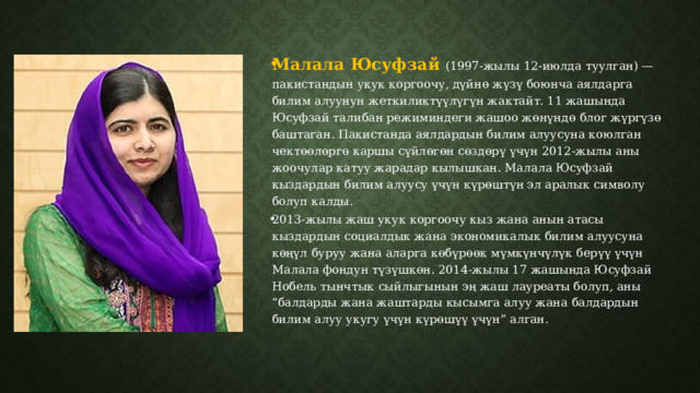 Малала Юсуфзай  (1997-жылы 12-июлда туулган) — пакистандын укук коргоочу, дүйнө жүзү боюнча аялдарга билим алуунун жеткиликтүүлүгүн жактайт. 11 жашында Юсуфзай талибан режиминдеги жашоо жөнүндө блог жүргүзө баштаган. Пакистанда аялдардын билим алуусуна коюлган чектөөлөргө каршы сүйлөгөн сөздөрү үчүн 2012-жылы аны жоочулар катуу жарадар кылышкан. Малала Юсуфзай кыздардын билим алуусу үчүн күрөштүн эл аралык символу болуп калды. 2013-жылы жаш укук коргоочу кыз жана анын атасы кыздардын социалдык жана экономикалык билим алуусуна көңүл буруу жана аларга көбүрөөк мүмкүнчүлүк берүү үчүн Малала фондун түзүшкөн. 2014-жылы 17 жашында Юсуфзай Нобель тынчтык сыйлыгынын эң жаш лауреаты болуп, аны “балдарды жана жаштарды кысымга алуу жана балдардын билим алуу укугу үчүн күрөшүү үчүн” алган. 