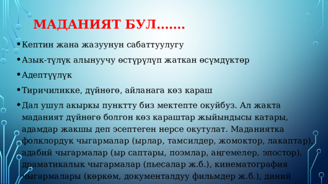 Маданият бул……. Кептин жана жазуунун сабаттуулугу Азык-түлүк алынуучу өстүрүлүп жаткан өсүмдүктөр Адептүүлүк Тиричиликке, дүйнөгө, айланага көз караш Дал ушул акыркы пунктту биз мектепте окуйбуз. Ал жакта маданият дүйнөгө болгон көз караштар жыйындысы катары, адамдар жакшы деп эсептеген нерсе окутулат. Маданиятка фолклордук чыгармалар (ырлар, тамсилдер, жомоктор, лакаптар), адабий чыгармалар (ыр саптары, поэмлар, аңгемелер, эпостор), драматикалык чыгармалар (пьесалар ж.б.), кинематография чыгармалары (көркөм, документалдуу фильмдер ж.б.), диний ырым-жырымдар жана башкалар кирет. 