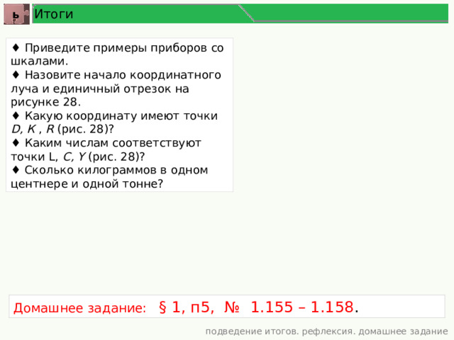Итоги ь ♦ Приведите примеры приборов со шкалами. ♦ Назовите начало координатного луча и единичный отрезок на рисунке 28. ♦ Какую координату имеют точки D, К , R (рис. 28)? ♦ Каким числам соответствуют точки L, С, Y (рис. 28)? ♦ Сколько килограммов в одном центнере и одной тонне? Домашнее задание: § 1, п5, № 1.155 – 1.158 . подведение итогов. рефлексия. домашнее задание 