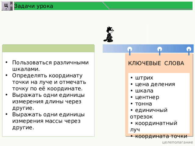 Задачи урока Ц Пользоваться различными шкалами. Определять координату точки на луче и отмечать точку по её координате. Выражать одни единицы измерения длины через другие. Выражать одни единицы измерения массы через другие. КЛЮЧЕВЫЕ СЛОВА • штрих • цена деления • шкала • центнер • тонна • единичный отрезок • координатный луч • координата точки  целеполагание 3 