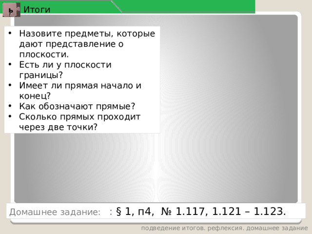 Итоги ь Назовите предметы, которые дают представление о плоскости. Есть ли у плоскости границы? Имеет ли прямая начало и конец? Как обозначают прямые? Сколько прямых проходит через две точки? Домашнее задание: : § 1, п4, № 1.117, 1.121 – 1.123. подведение итогов. рефлексия. домашнее задание 