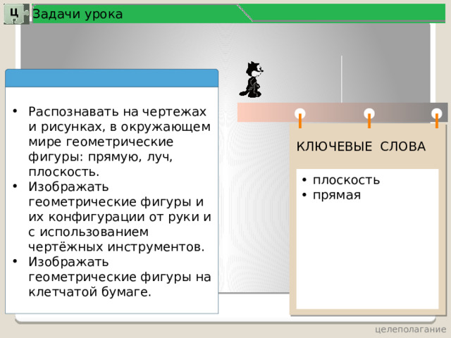 Задачи урока Ц Распознавать на чертежах и рисунках, в окружающем мире геометрические фигуры: прямую, луч, плоскость. Изображать геометрические фигуры и их конфигурации от руки и с использованием чертёжных инструментов. Изображать геометрические фигуры на клетчатой бумаге. КЛЮЧЕВЫЕ СЛОВА • плоскость • прямая  целеполагание 3 