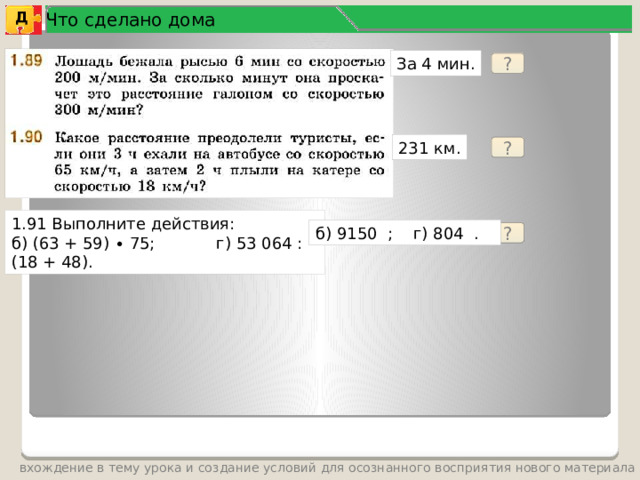 Что сделано дома Д За 4 мин. ? 231 км. ? 1.91 Выполните действия: б) (63 + 59) ∙ 75; г) 53 064 : (18 + 48). б) 9150 ; г) 804 . ? вхождение в тему урока и создание условий для осознанного восприятия нового материала 4 
