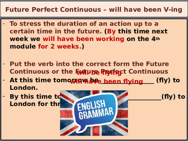Future Perfect Continuous – will have been V-ing To stress the duration of an action up to a certain time in the future. ( By this time next week we will have been working on the 4 th module for 2 weeks. )  Put the verb into the correct form the Future Continuous or the Future Perfect Continuous At this time tomorrow he _________________ (fly) to London. By this time tomorrow he ___________________(fly) to London for three hours.  will be flying will have been flying 