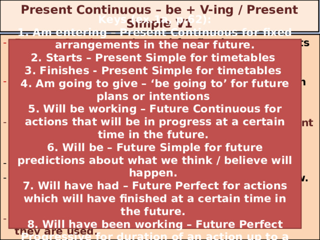 Present Continuous – be + V-ing / Present Simple V1 Present Continuous is used for fixed arrangements in the near future. (I am meeting my friend tomorrow morning.) Present Simple is used for timetables. (The lesson starts at 9 o’clock.)  Put the verb into the Present Simple or the Present Continuous.  The football match ___________ (begin) at 6 o’clock. We ___________ (go) to the football match tomorrow. We have already bought tickets.  Ex. 1b p. 62 identify the verb forms and say why they are used. Keys (ex.1a, p.62): 1. Am entering – Present Continuous for fixed arrangements in the near future. 2. Starts – Present Simple for timetables 3. Finishes - Present Simple for timetables 4. Am going to give – ‘be going to’ for future plans or intentions 5. Will be working – Future Continuous for actions that will be in progress at a certain time in the future. 6. Will be – Future Simple for future predictions about what we think / believe will happen. 7. Will have had – Future Perfect for actions which will have finished at a certain time in the future. 8. Will have been working – Future Perfect Progressive for duration of an action up to a certain point in the future. begins are going 