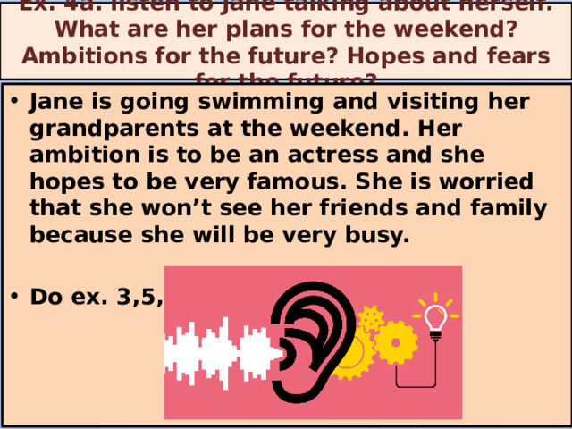 Ex. 4a. listen to Jane talking about herself. What are her plans for the weekend? Ambitions for the future? Hopes and fears for the future? Jane is going swimming and visiting her grandparents at the weekend. Her ambition is to be an actress and she hopes to be very famous. She is worried that she won’t see her friends and family because she will be very busy.  Do ex. 3,5,6    