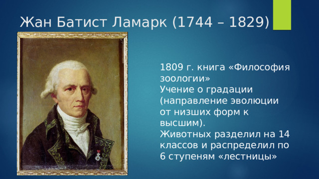 Жан Батист Ламарк (1744 – 1829) 1809 г. книга «Философия зоологии» Учение о градации (направление эволюции от низших форм к высшим). Животных разделил на 14 классов и распределил по 6 ступеням «лестницы» 