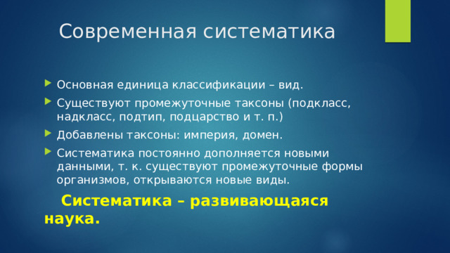 Современная систематика Основная единица классификации – вид. Существуют промежуточные таксоны (подкласс, надкласс, подтип, подцарство и т. п.) Добавлены таксоны: империя, домен. Систематика постоянно дополняется новыми данными, т. к. существуют промежуточные формы организмов, открываются новые виды.  Систематика – развивающаяся наука. 