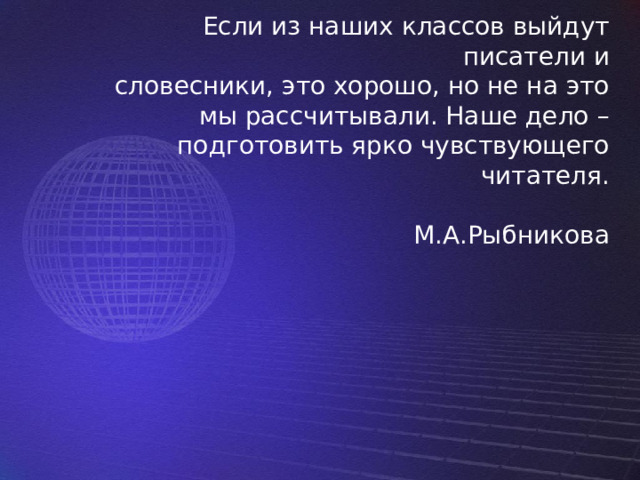 Если из наших классов выйдут писатели и  словесники, это хорошо, но не на это мы рассчитывали. Наше дело – подготовить ярко чувствующего читателя.   М.А.Рыбникова 