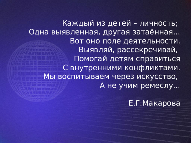 Каждый из детей – личность;  Одна выявленная, другая затаённая…  Вот оно поле деятельности.  Выявляй, рассекречивай,  Помогай детям справиться  С внутренними конфликтами.  Мы воспитываем через искусство,  А не учим ремеслу…   Е.Г.Макарова   